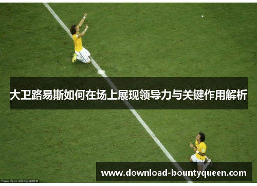 大卫路易斯如何在场上展现领导力与关键作用解析 大卫路易斯如何在场上展现领导力与关键作用解析