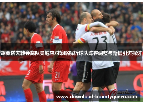 胡桑诺夫转会离队曼城应对策略解析球队阵容调整与新援引进探讨 胡桑诺夫转会离队曼城应对策略解析球队阵容调整与新援引进探讨