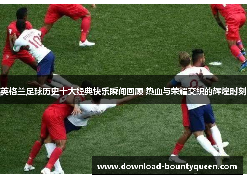 英格兰足球历史十大经典快乐瞬间回顾 热血与荣耀交织的辉煌时刻 英格兰足球历史十大经典快乐瞬间回顾 热血与荣耀交织的辉煌时刻