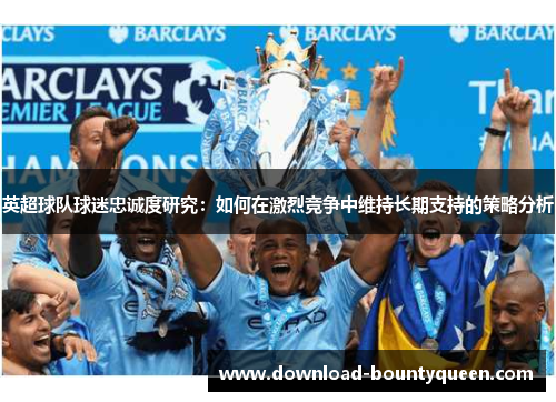 英超球队球迷忠诚度研究:如何在激烈竞争中维持长期支持的策略分析 英超球队球迷忠诚度研究:如何在激烈竞争中维持长期支持的策略分析