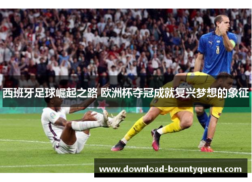 西班牙足球崛起之路 欧洲杯夺冠成就复兴梦想的象征 西班牙足球崛起之路 欧洲杯夺冠成就复兴梦想的象征