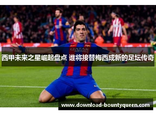 西甲未来之星崛起盘点 谁将接替梅西成新的足坛传奇 西甲未来之星崛起盘点 谁将接替梅西成新的足坛传奇
