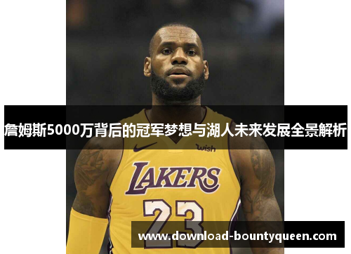 詹姆斯5000万背后的冠军梦想与湖人未来发展全景解析 詹姆斯5000万背后的冠军梦想与湖人未来发展全景解析