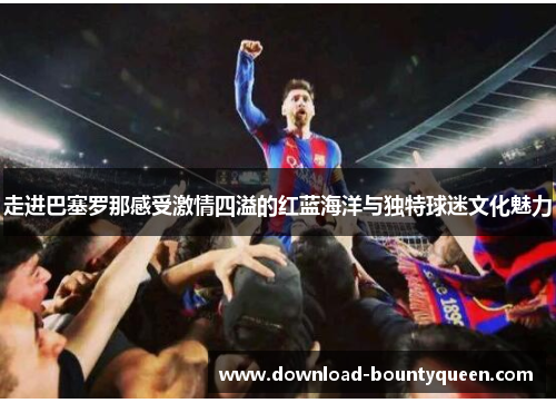 走进巴塞罗那感受激情四溢的红蓝海洋与独特球迷文化魅力 走进巴塞罗那感受激情四溢的红蓝海洋与独特球迷文化魅力