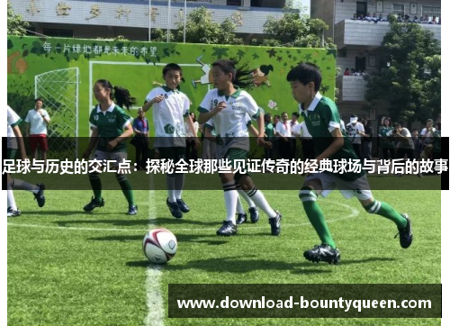足球与历史的交汇点:探秘全球那些见证传奇的经典球场与背后的故事 足球与历史的交汇点:探秘全球那些见证传奇的经典球场与背后的故事