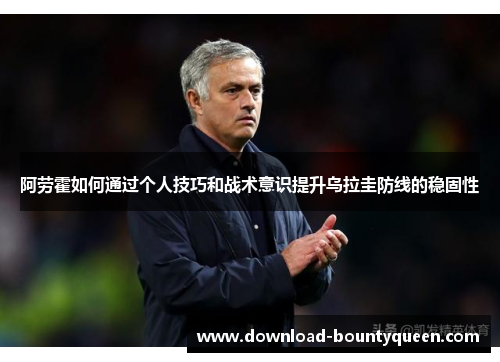 阿劳霍如何通过个人技巧和战术意识提升乌拉圭防线的稳固性 阿劳霍如何通过个人技巧和战术意识提升乌拉圭防线的稳固性