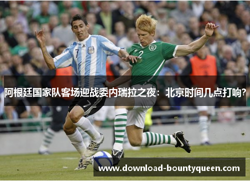 阿根廷国家队客场迎战委内瑞拉之夜：北京时间几点打响？