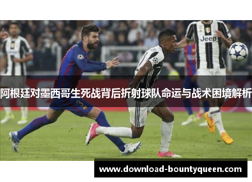 阿根廷对墨西哥生死战背后折射球队命运与战术困境解析
