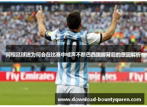 阿根廷球迷为何会在比赛中嘘声不断巴西国脚背后的原因解析 阿根廷球迷为何会在比赛中嘘声不断巴西国脚背后的原因解析