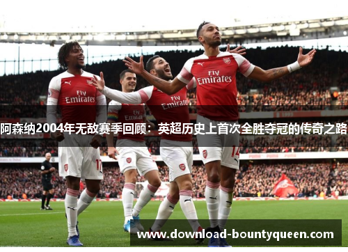 阿森纳2004年无敌赛季回顾：英超历史上首次全胜夺冠的传奇之路