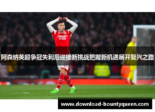 阿森纳英超争冠失利后迎接新挑战把握新机遇展开复兴之路 阿森纳英超争冠失利后迎接新挑战把握新机遇展开复兴之路