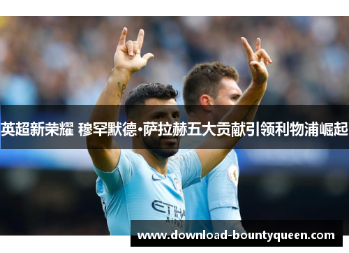 英超新荣耀 穆罕默德·萨拉赫五大贡献引领利物浦崛起