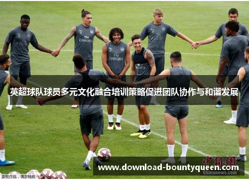 英超球队球员多元文化融合培训策略促进团队协作与和谐发展 英超球队球员多元文化融合培训策略促进团队协作与和谐发展