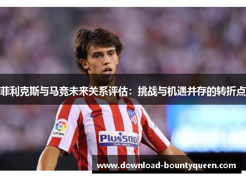 菲利克斯与马竞未来关系评估：挑战与机遇并存的转折点