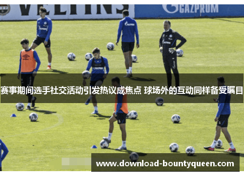 赛事期间选手社交活动引发热议成焦点 球场外的互动同样备受瞩目 赛事期间选手社交活动引发热议成焦点 球场外的互动同样备受瞩目