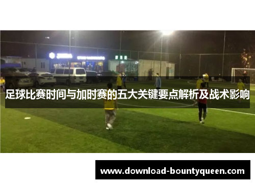足球比赛时间与加时赛的五大关键要点解析及战术影响