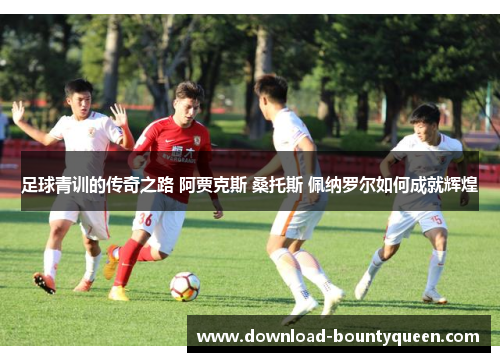 足球青训的传奇之路 阿贾克斯 桑托斯 佩纳罗尔如何成就辉煌 足球青训的传奇之路 阿贾克斯 桑托斯 佩纳罗尔如何成就辉煌