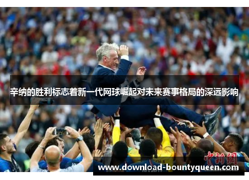 辛纳的胜利标志着新一代网球崛起对未来赛事格局的深远影响 辛纳的胜利标志着新一代网球崛起对未来赛事格局的深远影响