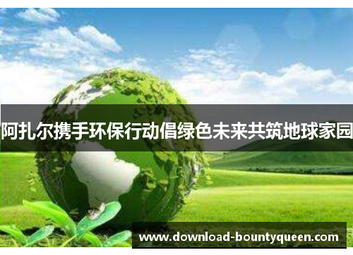 阿扎尔携手环保行动倡绿色未来共筑地球家园 阿扎尔携手环保行动倡绿色未来共筑地球家园