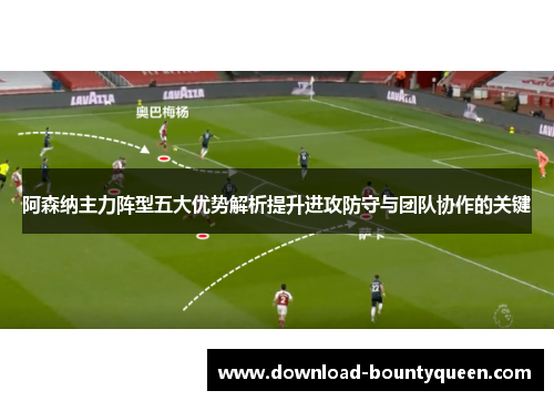 阿森纳主力阵型五大优势解析提升进攻防守与团队协作的关键 阿森纳主力阵型五大优势解析提升进攻防守与团队协作的关键