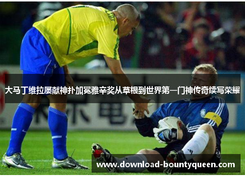 大马丁维拉屡献神扑加冕雅辛奖从草根到世界第一门神传奇续写荣耀