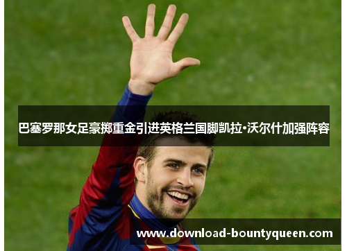 巴塞罗那女足豪掷重金引进英格兰国脚凯拉·沃尔什加强阵容 巴塞罗那女足豪掷重金引进英格兰国脚凯拉·沃尔什加强阵容