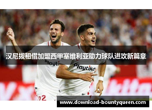 汉尼拔租借加盟西甲塞维利亚助力球队进攻新篇章 汉尼拔租借加盟西甲塞维利亚助力球队进攻新篇章