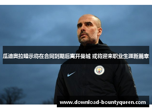 瓜迪奥拉暗示将在合同到期后离开曼城 或将迎来职业生涯新篇章 瓜迪奥拉暗示将在合同到期后离开曼城 或将迎来职业生涯新篇章