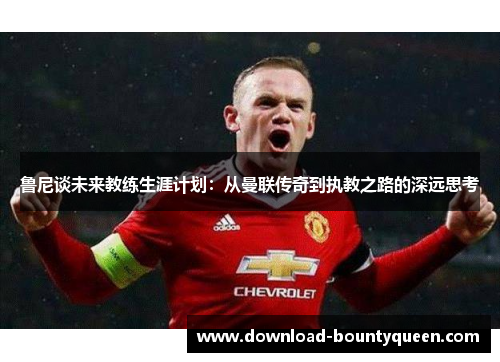 鲁尼谈未来教练生涯计划:从曼联传奇到执教之路的深远思考 鲁尼谈未来教练生涯计划:从曼联传奇到执教之路的深远思考