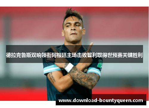 德拉克鲁斯双响领衔阿根廷主场击败智利取得世预赛关键胜利